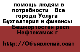 помощь людям в потребности - Все города Услуги » Бухгалтерия и финансы   . Башкортостан респ.,Нефтекамск г.